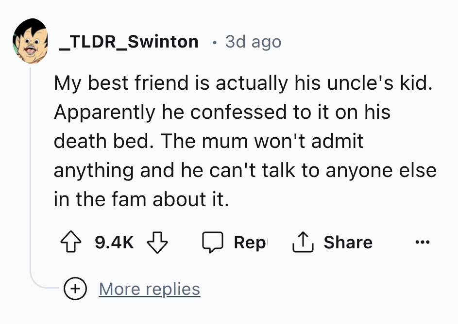 number - _TLDR_Swinton 3d ago My best friend is actually his uncle's kid. Apparently he confessed to it on his death bed. The mum won't admit anything and he can't talk to anyone else in the fam about it. Rep 1 More replies